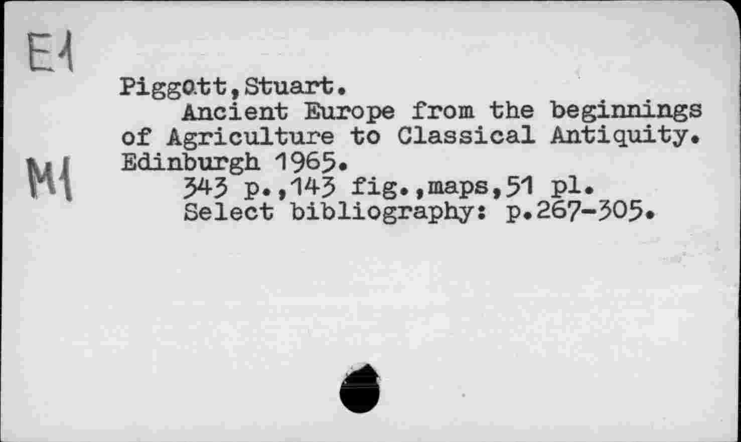 ﻿Piggott, Stuart.
Ancient Europe from the beginnings of Agriculture to Classical Antiquity. Edinburgh 1965«
5*5 p.»1*5 fig. »maps,51 pl.
Select bibliography: p.267-505.